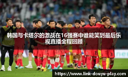 韩国与卡塔尔的激战在16强赛中谁能笑到最后乐视直播全程回顾