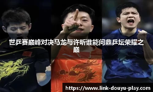 世乒赛巅峰对决马龙与许昕谁能问鼎乒坛荣耀之巅
