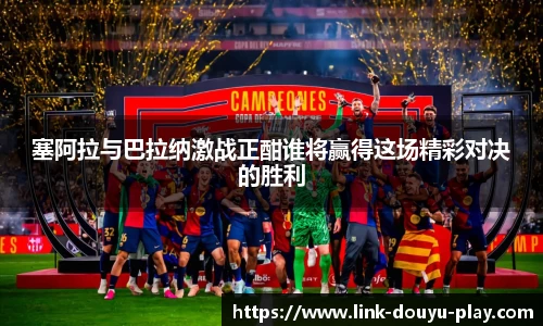 塞阿拉与巴拉纳激战正酣谁将赢得这场精彩对决的胜利