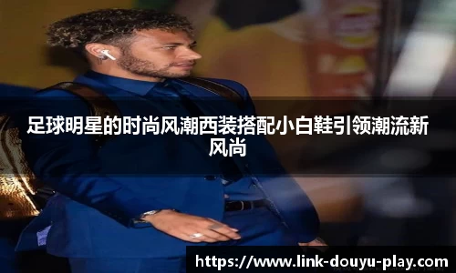 足球明星的时尚风潮西装搭配小白鞋引领潮流新风尚